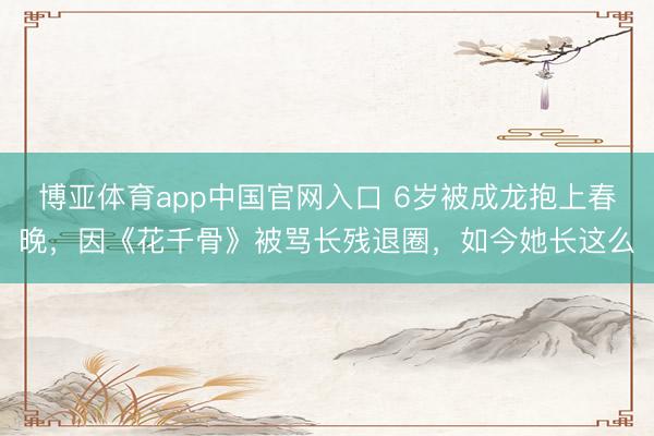 博亚体育app中国官网入口 6岁被成龙抱上春晚,因《花千骨》被骂长残退圈,如今她长这么