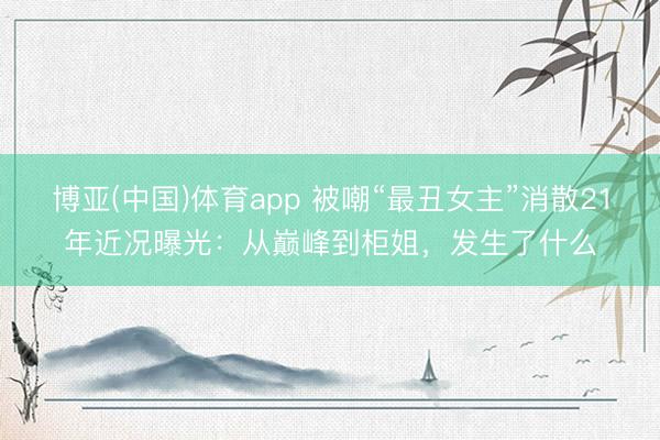 博亚(中国)体育app 被嘲“最丑女主”消散21年近况曝光：从巅峰到柜姐，发生了什么