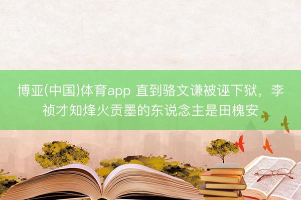 博亚(中国)体育app 直到骆文谦被诬下狱，李祯才知烽火贡墨的东说念主是田槐安
