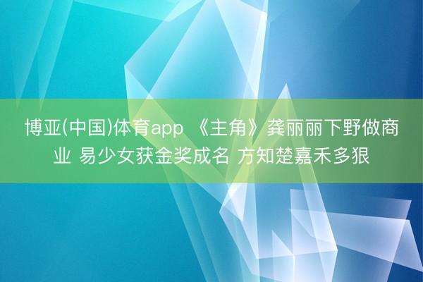 博亚(中国)体育app 《主角》龚丽丽下野做商业 易少女获金奖成名 方知楚嘉禾多狠