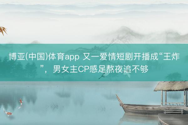 博亚(中国)体育app 又一爱情短剧开播成“王炸”，男女主CP感足熬夜追不够