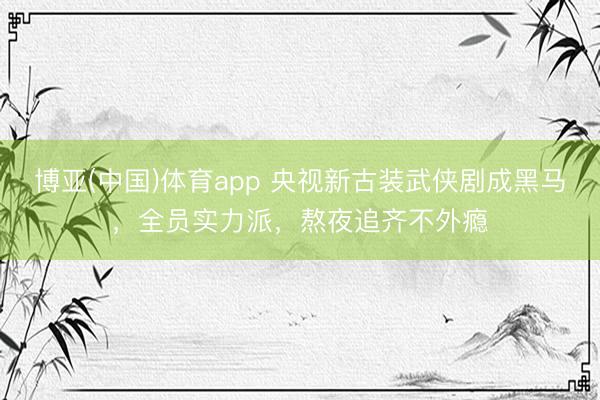 博亚(中国)体育app 央视新古装武侠剧成黑马，全员实力派，熬夜追齐不外瘾