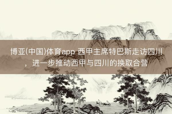 博亚(中国)体育app 西甲主席特巴斯走访四川,进一步推动西甲与四川的换取合营