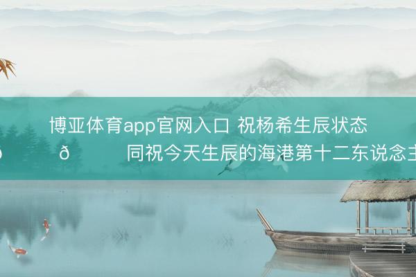 博亚体育app官网入口 祝杨希生辰状态🎂🎉同祝今天生辰的海港第十二东说念主