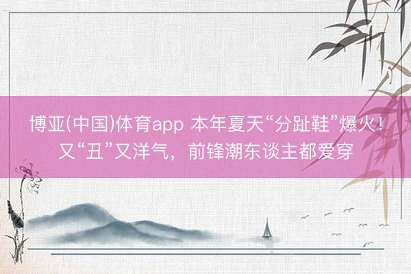 博亚(中国)体育app 本年夏天“分趾鞋”爆火!又“丑”又洋气,前锋潮东谈主都爱穿