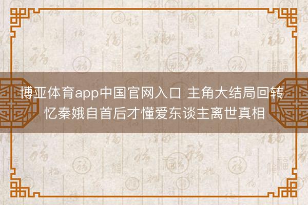 博亚体育app中国官网入口 主角大结局回转 忆秦娥自首后才懂爱东谈主离世真相