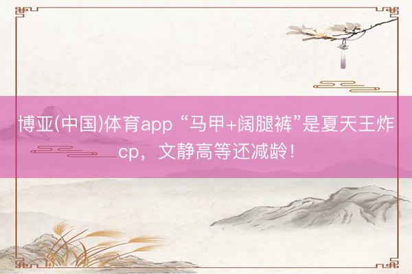 博亚(中国)体育app “马甲+阔腿裤”是夏天王炸cp，文静高等还减龄！