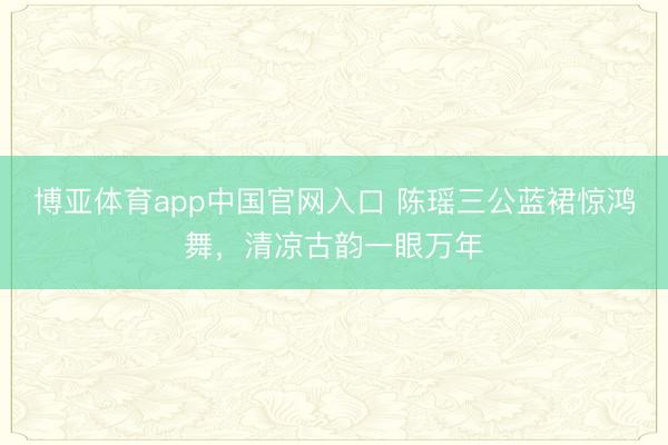 博亚体育app中国官网入口 陈瑶三公蓝裙惊鸿舞，清凉古韵一眼万年