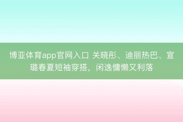 博亚体育app官网入口 关晓彤、迪丽热巴、宣璐春夏短袖穿搭，闲逸慵懒又利落