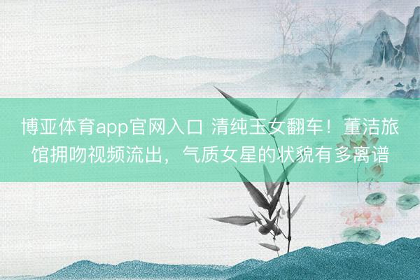 博亚体育app官网入口 清纯玉女翻车！董洁旅馆拥吻视频流出，气质女星的状貌有多离谱