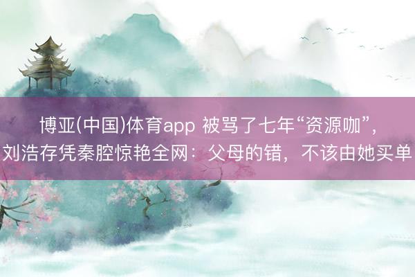 博亚(中国)体育app 被骂了七年“资源咖”，刘浩存凭秦腔惊艳全网：父母的错，不该由她买单