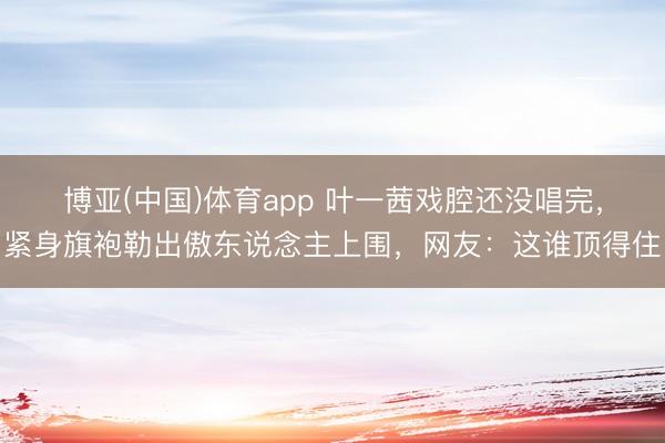 博亚(中国)体育app 叶一茜戏腔还没唱完，紧身旗袍勒出傲东说念主上围，网友：这谁顶得住