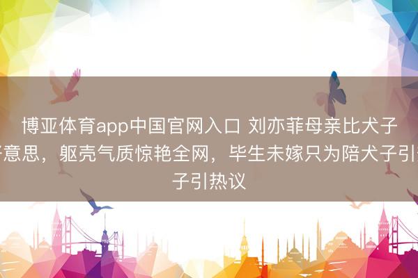 博亚体育app中国官网入口 刘亦菲母亲比犬子还好意思，躯壳气质惊艳全网，毕生未嫁只为陪犬子引热议