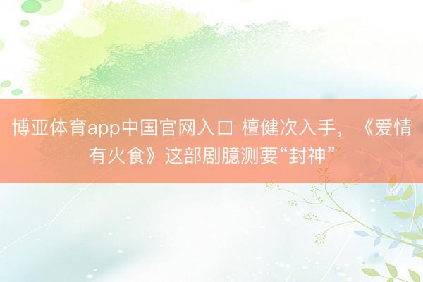 博亚体育app中国官网入口 檀健次入手，《爱情有火食》这部剧臆测要“封神”