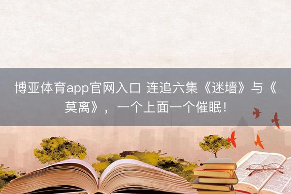 博亚体育app官网入口 连追六集《迷墙》与《莫离》，一个上面一个催眠！