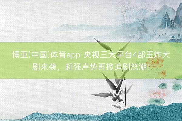 博亚(中国)体育app 央视三大平台4部王炸大剧来袭,超强声势再掀追剧怒潮!