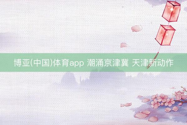 博亚(中国)体育app 潮涌京津冀 天津新动作