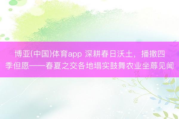 博亚(中国)体育app 深耕春日沃土，播撒四季但愿——春夏之交各地塌实鼓舞农业坐蓐见闻