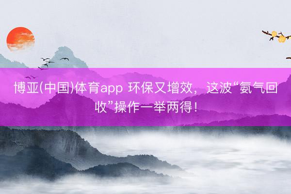 博亚(中国)体育app 环保又增效,这波“氨气回收”操作一举两得!