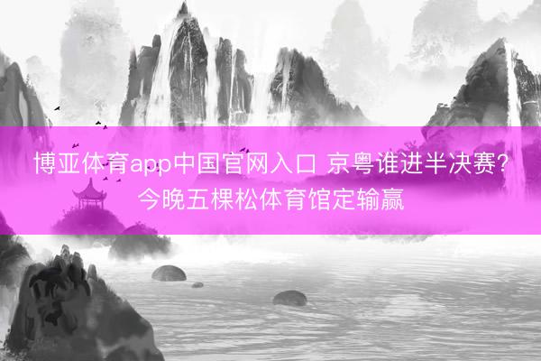 博亚体育app中国官网入口 京粤谁进半决赛？今晚五棵松体育馆定输赢