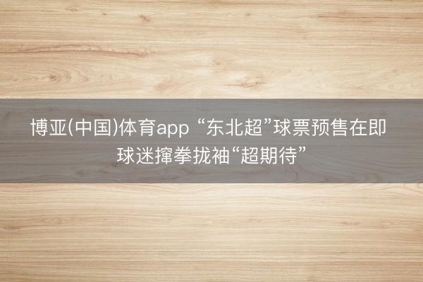 博亚(中国)体育app “东北超”球票预售在即 球迷撺拳拢袖“超期待”