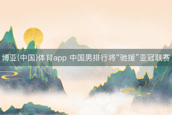 博亚(中国)体育app 中国男排行将“驰援”亚冠联赛