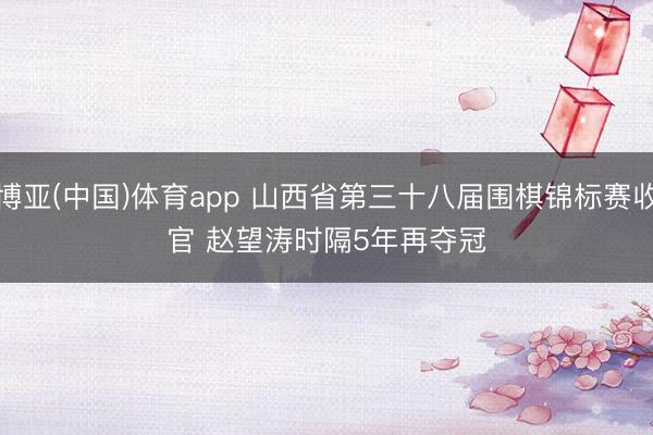 博亚(中国)体育app 山西省第三十八届围棋锦标赛收官 赵望涛时隔5年再夺冠
