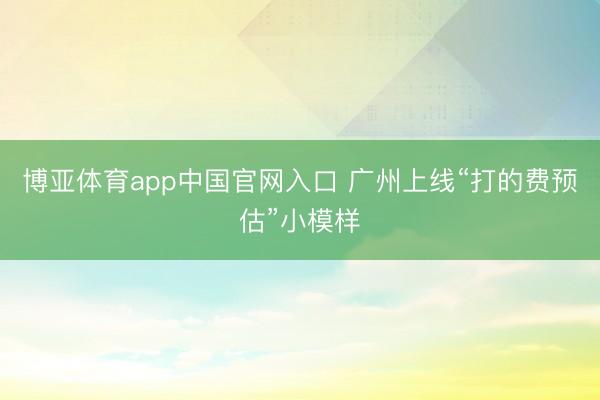 博亚体育app中国官网入口 广州上线“打的费预估”小模样
