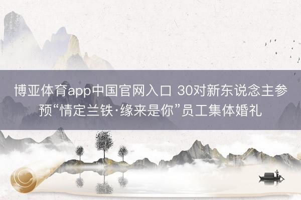 博亚体育app中国官网入口 30对新东说念主参预“情定兰铁·缘来是你”员工集体婚礼