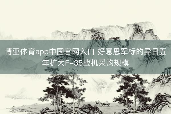 博亚体育app中国官网入口 好意思军标的异日五年扩大F-35战机采购规模