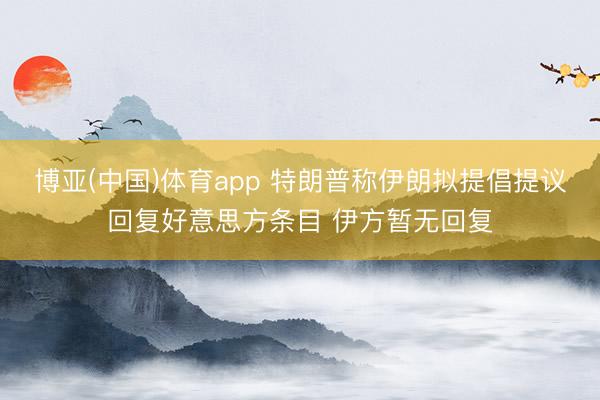博亚(中国)体育app 特朗普称伊朗拟提倡提议回复好意思方条目 伊方暂无回复
