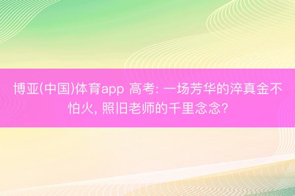 博亚(中国)体育app 高考: 一场芳华的淬真金不怕火， 照旧老师的千里念念?