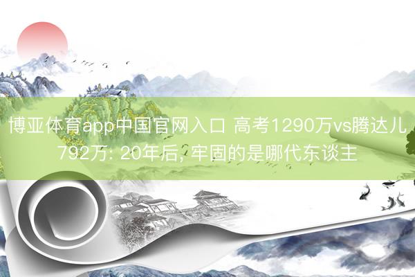博亚体育app中国官网入口 高考1290万vs腾达儿792万: 20年后， 牢固的是哪代东谈主