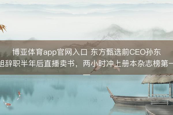 博亚体育app官网入口 东方甄选前CEO孙东旭辞职半年后直播卖书，两小时冲上册本杂志榜第一