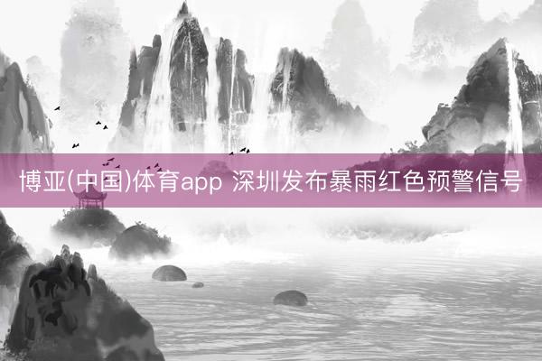 博亚(中国)体育app 深圳发布暴雨红色预警信号