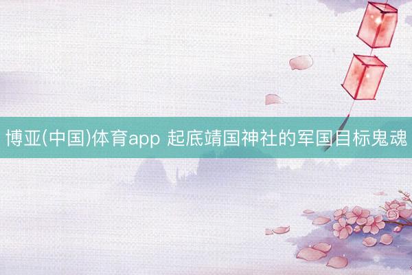 博亚(中国)体育app 起底靖国神社的军国目标鬼魂