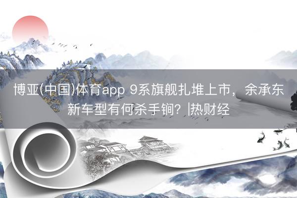 博亚(中国)体育app 9系旗舰扎堆上市，余承东新车型有何杀手锏？|热财经