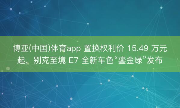 博亚(中国)体育app 置换权利价 15.49 万元起，别克至境 E7 全新车色“鎏金绿”发布