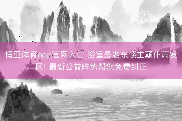 博亚体育app官网入口 浴室是老东谈主颠仆高发区! 最新公益阵势帮您免费纠正