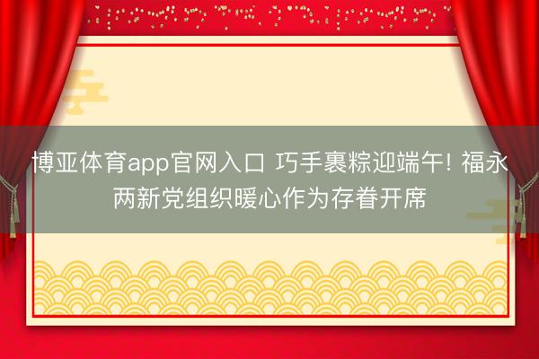 博亚体育app官网入口 巧手裹粽迎端午! 福永两新党组织暖心作为存眷开席