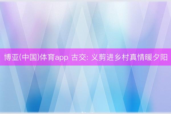 博亚(中国)体育app 古交: 义剪进乡村真情暖夕阳