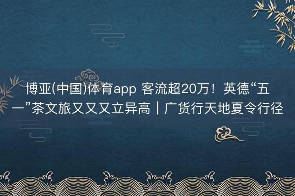 博亚(中国)体育app 客流超20万！英德“五一”茶文旅又又又立异高｜广货行天地夏令行径