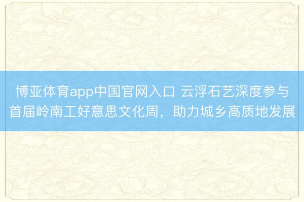 博亚体育app中国官网入口 云浮石艺深度参与首届岭南工好意思文化周，助力城乡高质地发展