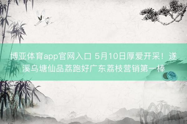 博亚体育app官网入口 5月10日厚爱开采！遂溪乌塘仙品荔跑好广东荔枝营销第一棒