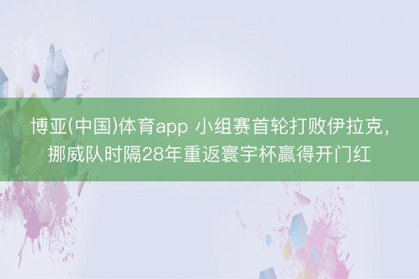 博亚(中国)体育app 小组赛首轮打败伊拉克，挪威队时隔28年重返寰宇杯赢得开门红