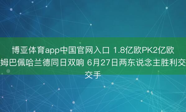 博亚体育app中国官网入口 1.8亿欧PK2亿欧！姆巴佩哈兰德同日双响 6月27日两东说念主胜利交手