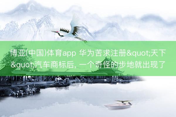 博亚(中国)体育app 华为苦求注册"天下"汽车商标后， 一个奇怪的步地就出现了