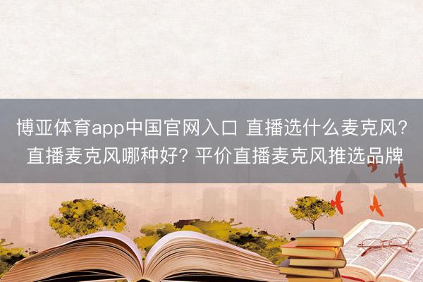 博亚体育app中国官网入口 直播选什么麦克风? 直播麦克风哪种好? 平价直播麦克风推选品牌