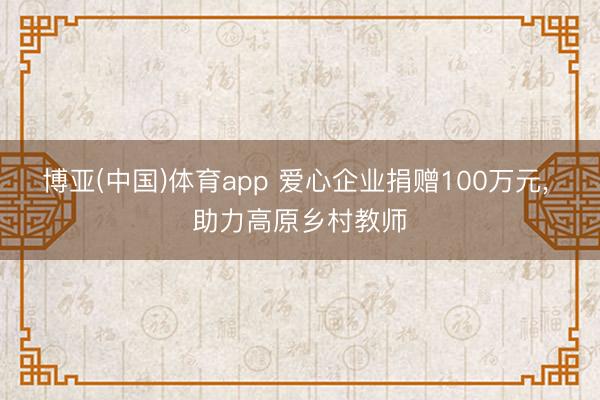 博亚(中国)体育app 爱心企业捐赠100万元, 助力高原乡村教师