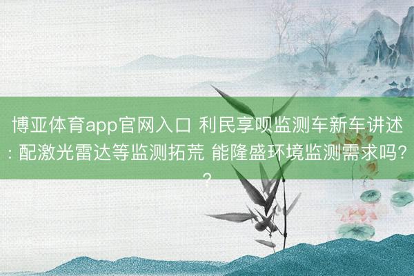 博亚体育app官网入口 利民享呗监测车新车讲述: 配激光雷达等监测拓荒 能隆盛环境监测需求吗?